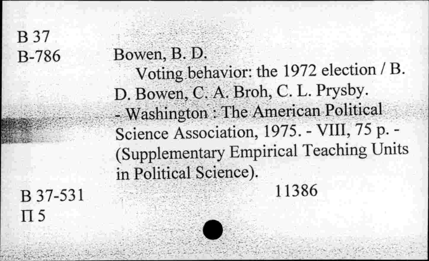 ﻿B 37
B-786 Bowen, B. D.
Voting behavior: the 1972 election IB. D. Bowen, C. A. Broh, C. L. Prysby. -Washington : The American Political Science Association, 1975. - VIII, 75 p. -(Supplementary Empirical Teaching Units in Political Science).
B 37-531
ri5
11386